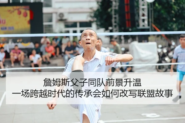 詹姆斯父子同队前景升温 一场跨越时代的传承会如何改写联盟故事